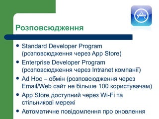 Розповсюдження

   Standard Developer Program
    (розповсюдження через App Store)
   Enterprise Developer Program
    (розповсюдження через Intranet компанії)
   Ad Hoc – обмін (розповсюдження через
    Email/Web сайт не більше 100 користувачам)
   App Store доступний через Wi-Fi та
    стільникові мережі
   Автоматичне повідомлення про оновлення
 