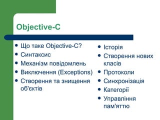 Objective-C

   Що таке Objective-C?         Історія
   Синтаксис                    Створення нових
   Механізм повідомлень          класів
   Виключення (Exceptions)      Протоколи
   Створення та знищення        Синхронізація
    об'єктів                     Категорії
                                 Управління
                                  пам'яттю
 