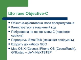 Що таке Objective-C

   Об'єктно-оріентована мова програмування
   Компілюється в машинний код
   Побудована на основі мови С (повністю
    сумісна)
   Парадигми SmallTalk (механізм повідмень)
   Входить до набору GCC
   Mac OS X (Cocoa), iPhone OS (CocoaTouch),
    GNUstep – сім'я NeXTSTEP
 