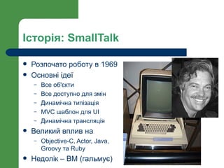Історія: SmallTalk

   Розпочато роботу в 1969
   Основні ідеї
    –   Все об'єкти
    –   Все доступно для змін
    –   Динамічна типізація
    –   MVC шаблон для UI
    –   Динамічна трансляція
   Великий вплив на
    –   Objective-C, Actor, Java,
        Groovy та Ruby
   Недолік – ВМ (гальмує)
 