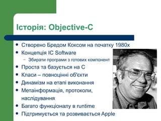 Історія: Objective-C
   Створено Бредом Коксом на початку 1980х
   Концепція IC Software
    –   Збирати програми з готових компонент
   Проста та базується на С
   Класи – повноцінні об'єкти
   Динамізм на етапі виконання
   Метаінформація, протоколи,
    наслідування
   Багато функціоналу в runtime
   Підтримується та розвивається Apple
 