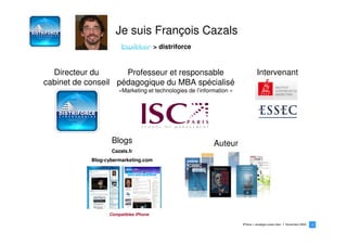 Je suis François Cazals
                                       > distriforce


  Directeur du       Professeur et responsable                                  Intervenant
cabinet de conseil pédagogique du MBA spécialisé
                      «Marketing et technologies de l’information »




                   Blogs                                   Auteur
                   Cazals.fr
            Blog-cybermarketing.com




                  Compatibles iPhone

                                                                      iPhone > stratégie océan bleu   Novembre 2009   2
                                                                                                                      2
 