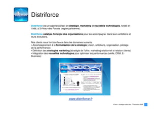 Distriforce
Distriforce est un cabinet conseil en stratégie, marketing et nouvelles technologies, fondé en
1998, à St-Maur des Fossés (région parisienne).

Distriforce catalyse l’énergie des organisations pour les accompagner dans leurs ambitions et
leurs évolutions.

Nos clients nous font confiance dans les domaines suivants :
• Accompagnement à la formalisation de la stratégie (vision, ambitions, organisation, pilotage
de la performance)
• Définition des stratégies marketing (stratégie de l’offre, marketing relationnel et relation clients)
• Intégration des nouvelles technologies pour optimiser les performances (veille, CRM, E-
Business)




                                      www.distriforce.fr
                                                                                     iPhone > stratégie océan bleu   Novembre 2009   3
                                                                                                                                     3
 