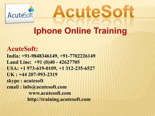 Iphone Online Training
AcuteSoft:
India: +91-9848346149, +91-7702226149
Land Line: +91 (0)40 - 42627705
USA: +1 973-619-0109, +1 312-235-6527
UK : +44 207-993-2319
skype : acutesoft
email : info@acutesoft.com
www.acutesoft.com
http://training.acutesoft.com
 