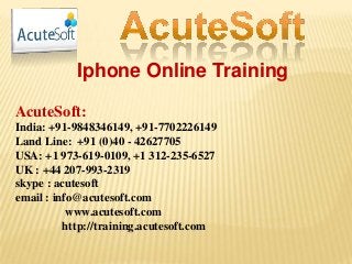 Iphone Online Training
AcuteSoft:
India: +91-9848346149, +91-7702226149
Land Line: +91 (0)40 - 42627705
USA: +1 973-619-0109, +1 312-235-6527
UK : +44 207-993-2319
skype : acutesoft
email : info@acutesoft.com
www.acutesoft.com
http://training.acutesoft.com
 