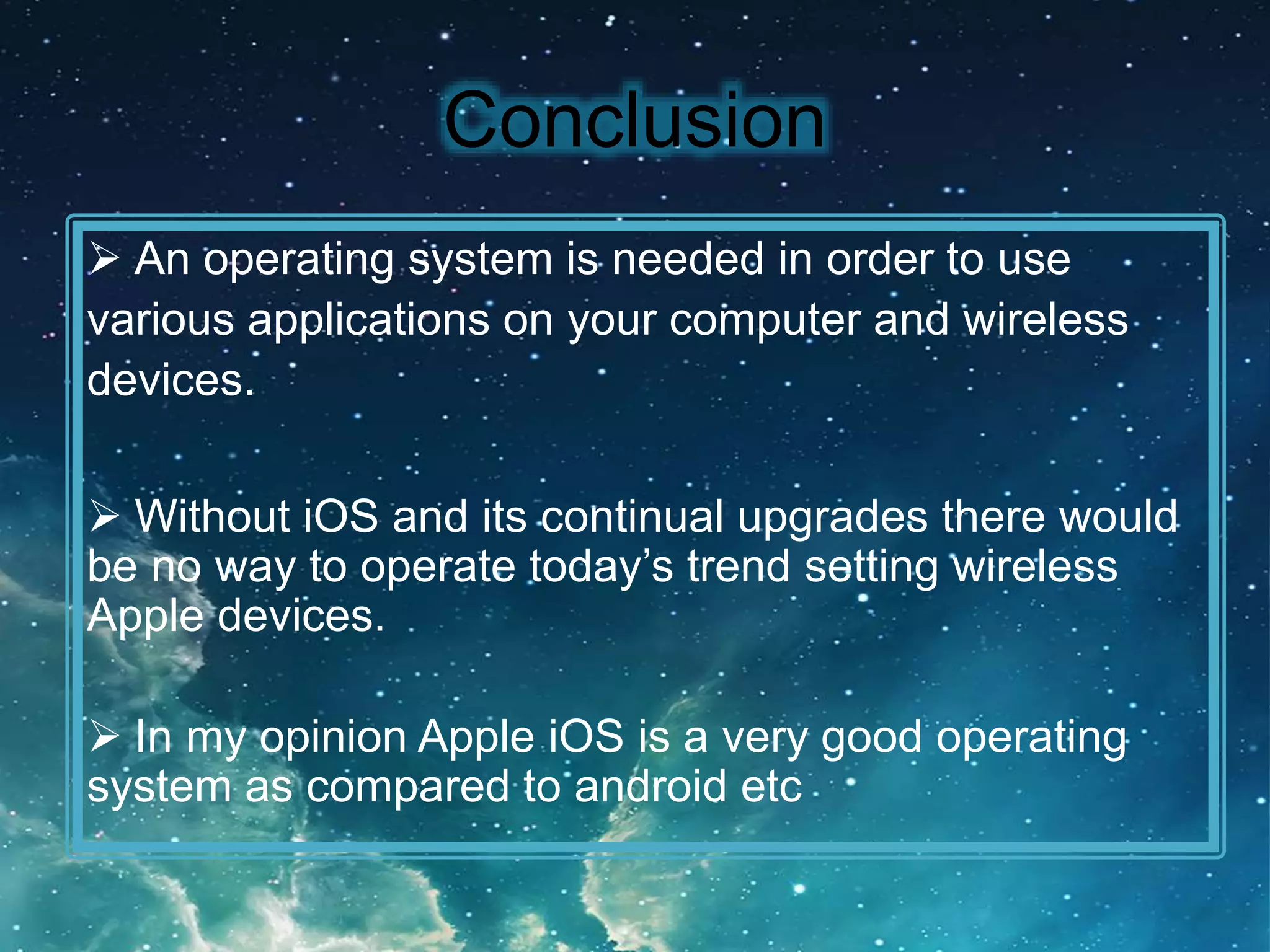 Conclusion
An operating system is needed in order to use
various applications on your computer and wireless
devices.
Without iOS and its continual upgrades there would
be no way to operate today’s trend setting wireless
Apple devices.
In my opinion Apple iOS is a very good operating
system as compared to android etc