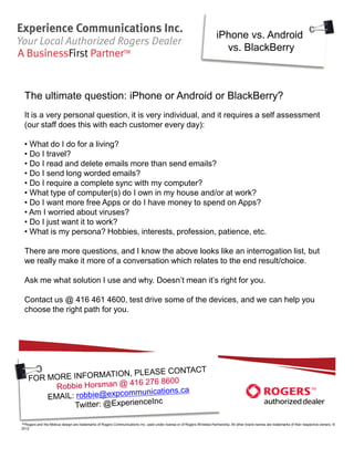 iPhone vs. Android
                                                                                                                           vs. BlackBerry



 The ultimate question: iPhone or Android or BlackBerry?
 It is a very personal question, it is very individual, and it requires a self assessment
 (our staff does this with each customer every day):

 • What do I do for a living?
 • Do I travel?
 • Do I read and delete emails more than send emails?
 • Do I send long worded emails?
 • Do I require a complete sync with my computer?
 • What type of computer(s) do I own in my house and/or at work?
 • Do I want more free Apps or do I have money to spend on Apps?
 • Am I worried about viruses?
 • Do I just want it to work?
 • What is my persona? Hobbies, interests, profession, patience, etc.

 There are more questions, and I know the above looks like an interrogation list, but
 we really make it more of a conversation which relates to the end result/choice.

 Ask me what solution I use and why. Doesn’t mean it’s right for you.

 Contact us @ 416 461 4600, test drive some of the devices, and we can help you
 choose the right path for you.




™Rogers and the Mobius design are trademarks of Rogers Communications Inc. used under license or of Rogers Wireless Partnership. All other brand names are trademarks of their respective owners. ©
2012
 