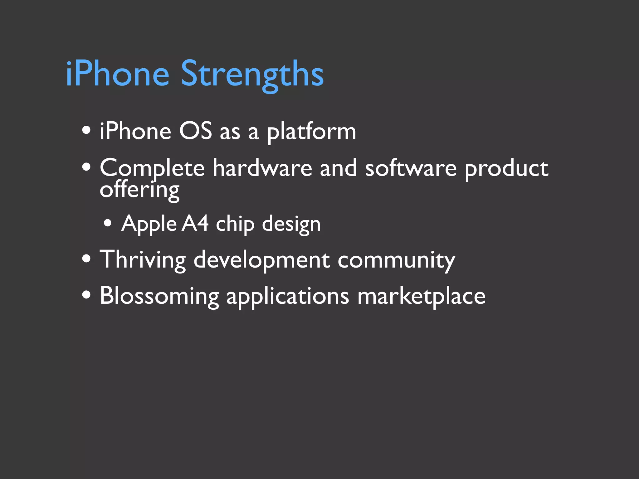 iPhone Strengths
• iPhone OS as a platform
• Complete hardware and software product
  offering
  • Apple A4 chip design
• Thriving development community
• Blossoming applications marketplace
 