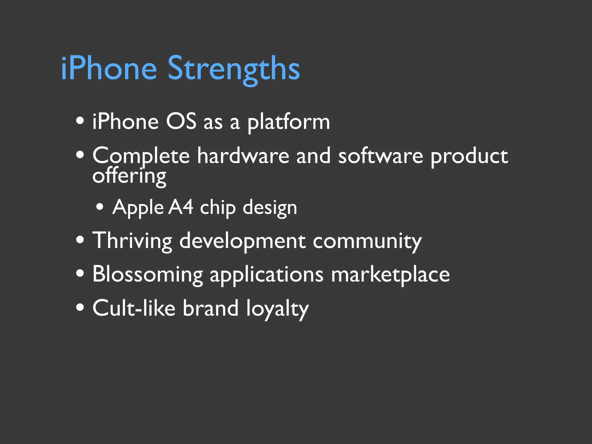 iPhone Strengths
• iPhone OS as a platform
• Complete hardware and software product
  offering
  • Apple A4 chip design
• Thriving development community
• Blossoming applications marketplace
• Cult-like brand loyalty
 