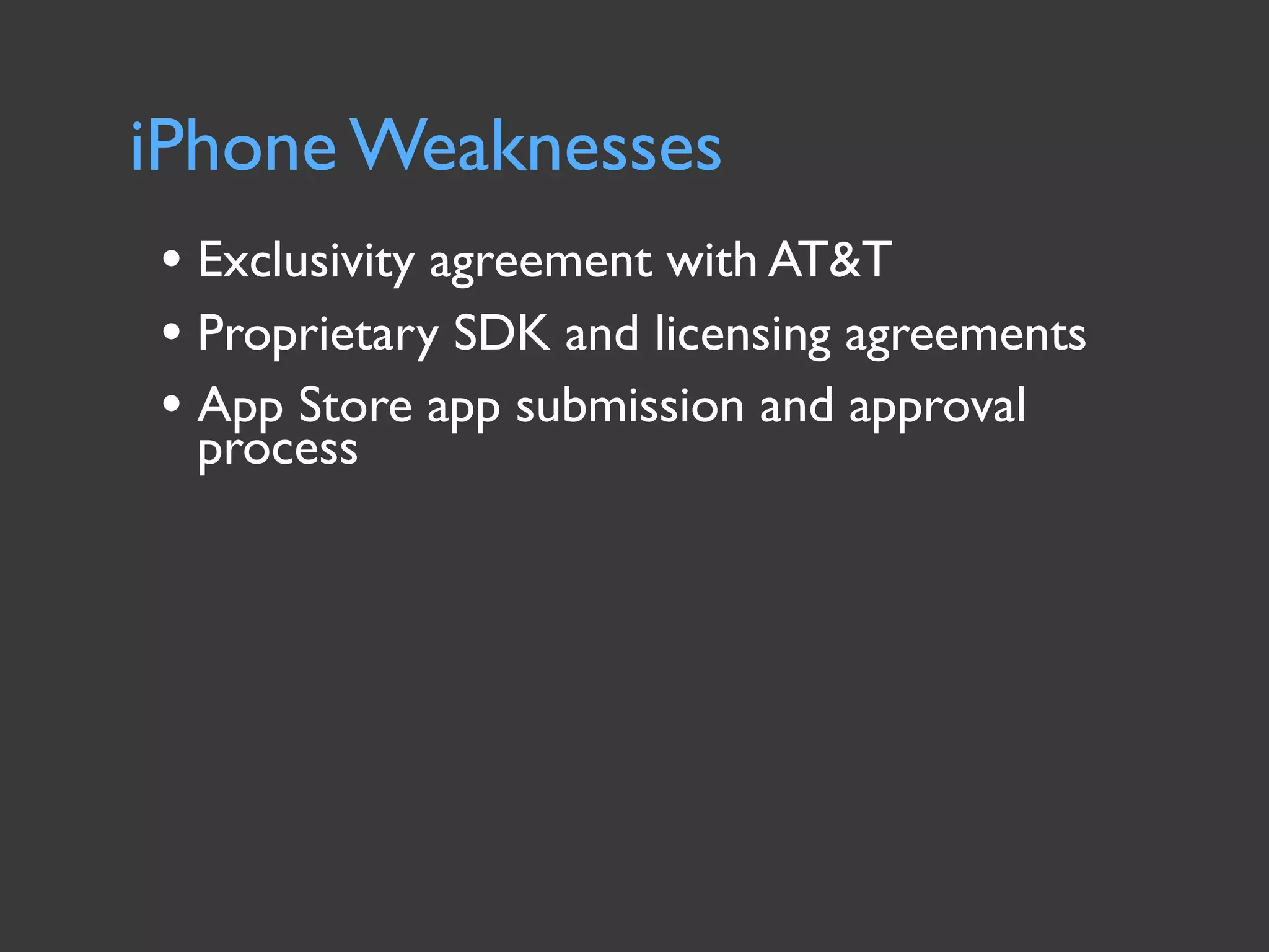 iPhone Weaknesses
• Exclusivity agreement with AT&T
• Proprietary SDK and licensing agreements
• App Store app submission and approval
 process
 