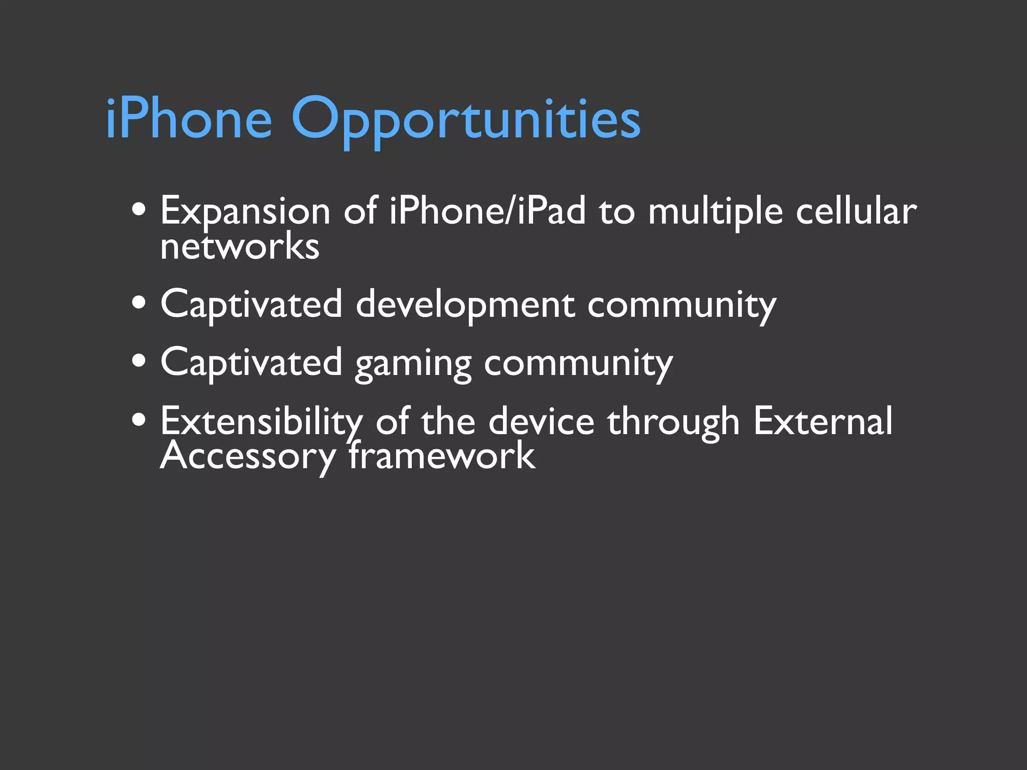 iPhone Opportunities
• Expansion of iPhone/iPad to multiple cellular
  networks
• Captivated development community
• Captivated gaming community
• Extensibility of the device through External
  Accessory framework
 