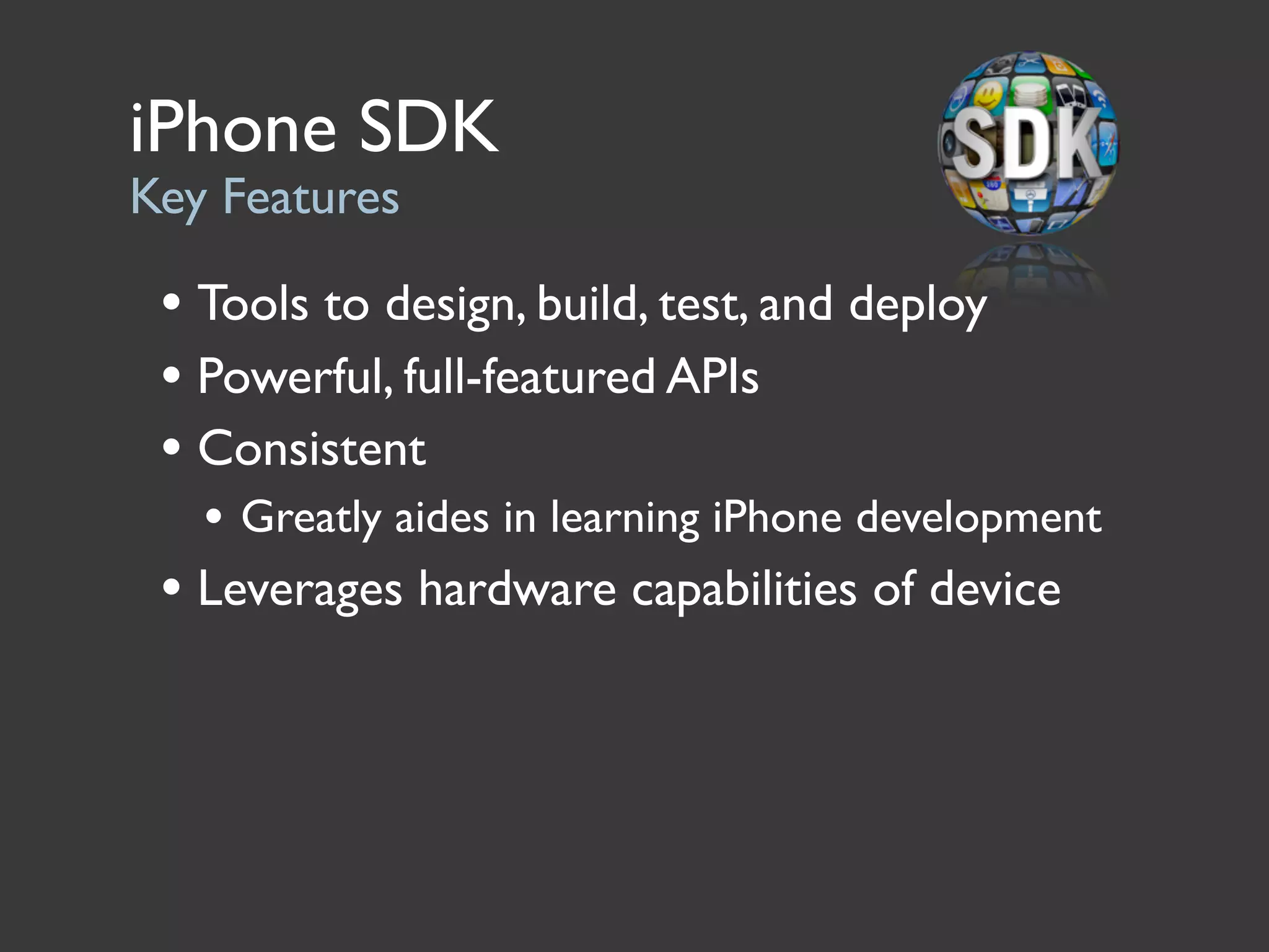 iPhone SDK
Key Features

 • Tools to design, build, test, and deploy
 • Powerful, full-featured APIs
 • Consistent
   • Greatly aides in learning iPhone development
 • Leverages hardware capabilities of device
 