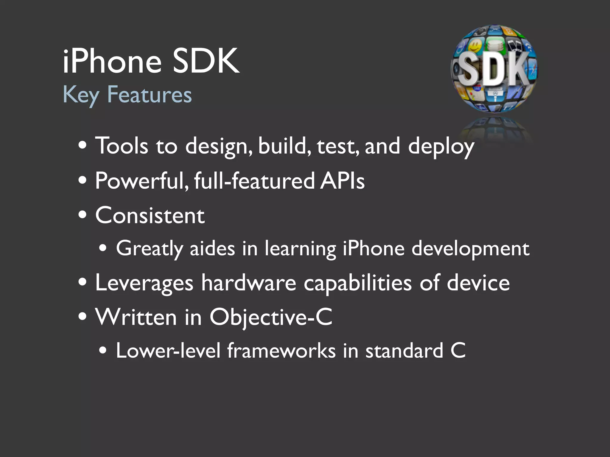 iPhone SDK
Key Features

 • Tools to design, build, test, and deploy
 • Powerful, full-featured APIs
 • Consistent
   • Greatly aides in learning iPhone development
 • Leverages hardware capabilities of device
 • Written in Objective-C
   • Lower-level frameworks in standard C
 