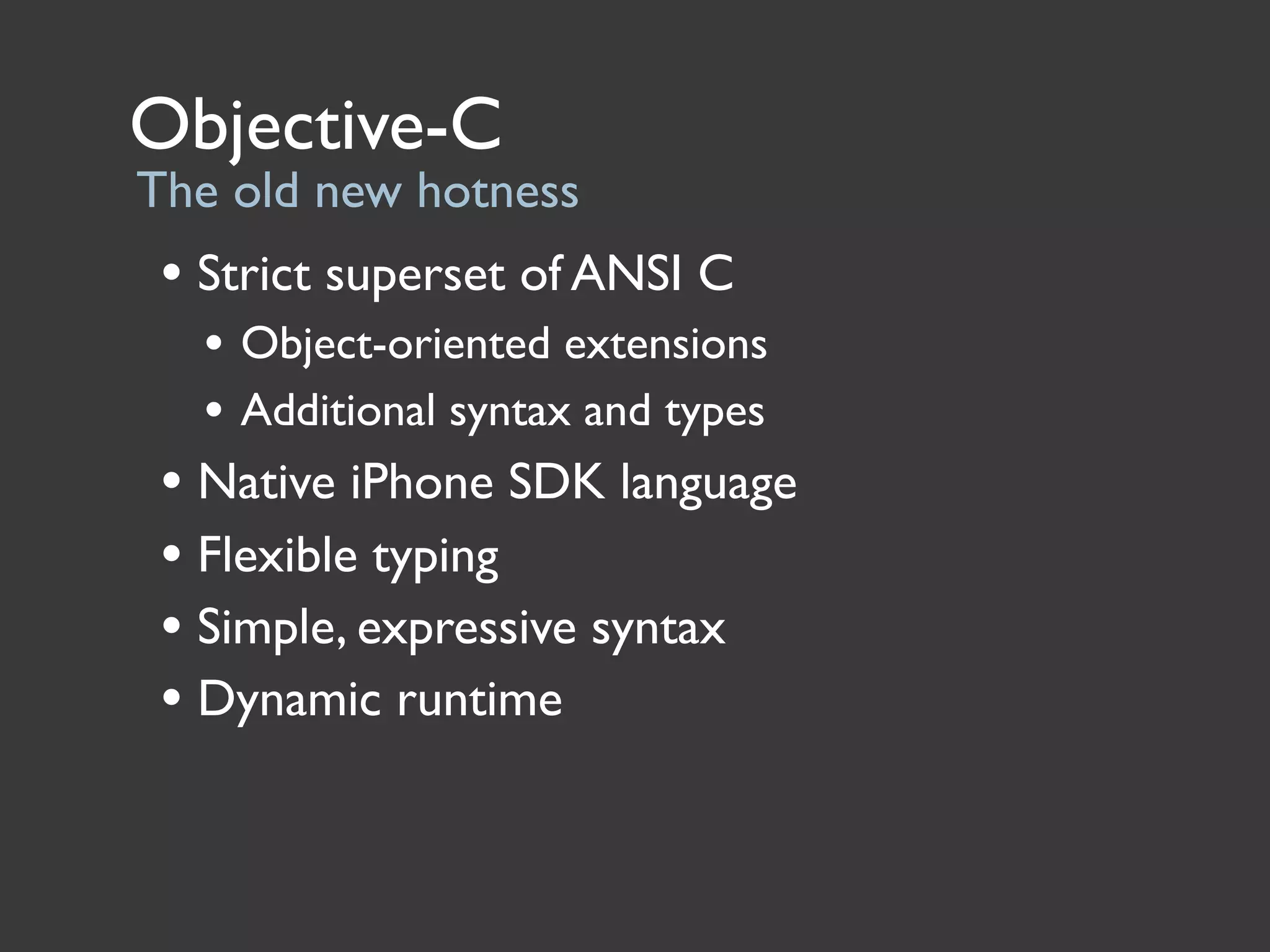 Objective-C
The old new hotness
 • Strict superset of ANSI C
   • Object-oriented extensions
   • Additional syntax and types
 • Native iPhone SDK language
 • Flexible typing
 • Simple, expressive syntax
 • Dynamic runtime
 