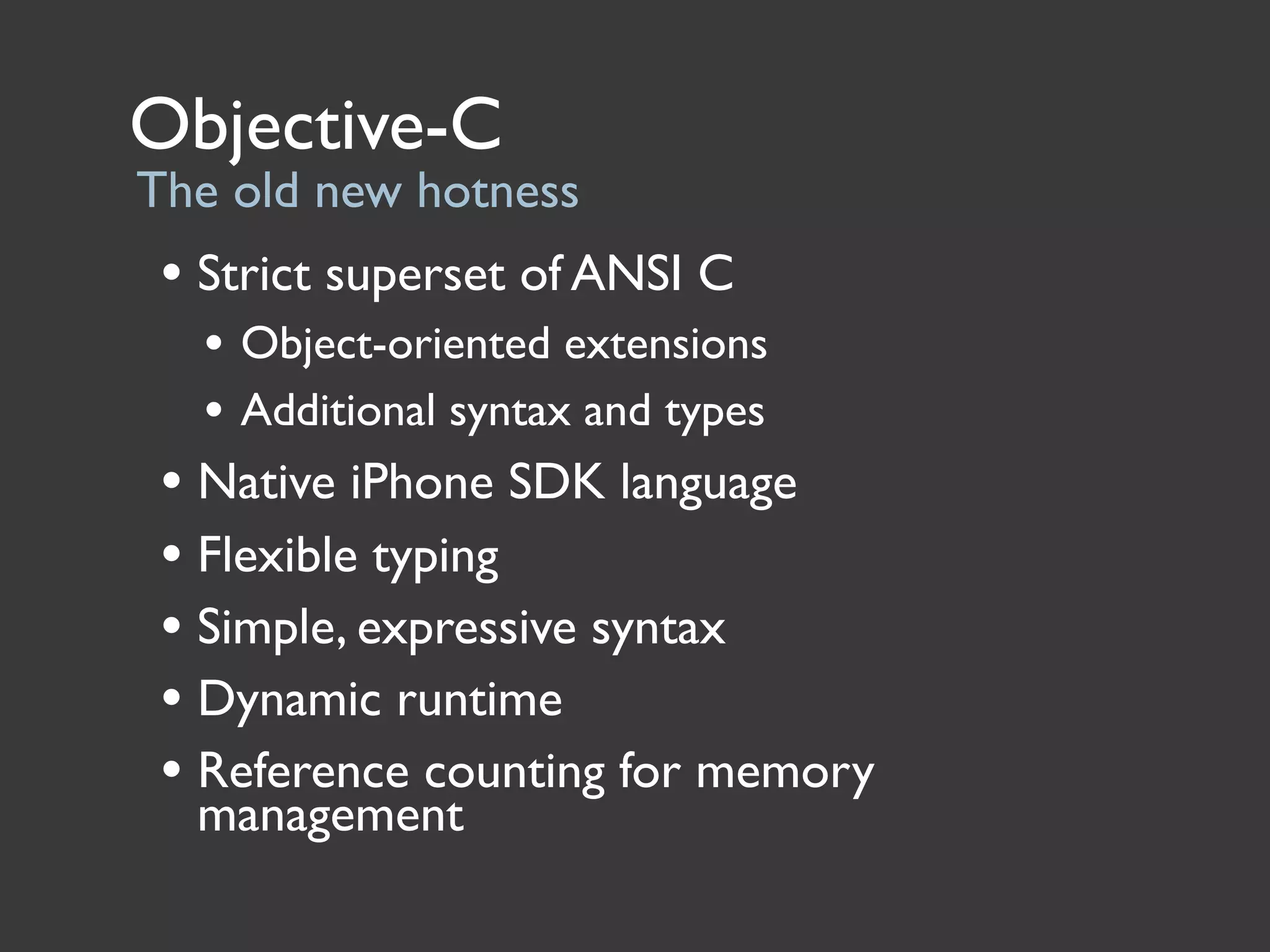 Objective-C
The old new hotness
 • Strict superset of ANSI C
   • Object-oriented extensions
   • Additional syntax and types
 • Native iPhone SDK language
 • Flexible typing
 • Simple, expressive syntax
 • Dynamic runtime
 • Reference counting for memory
  management
 