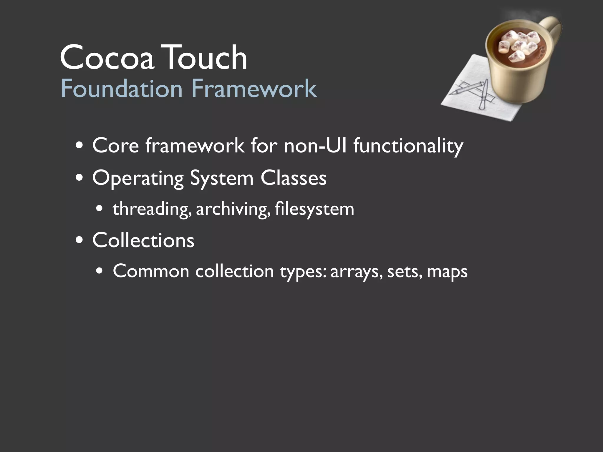 Cocoa Touch
Foundation Framework

 • Core framework for non-UI functionality
 • Operating System Classes
   • threading, archiving, ﬁlesystem
 • Collections
   • Common collection types: arrays, sets, maps
 