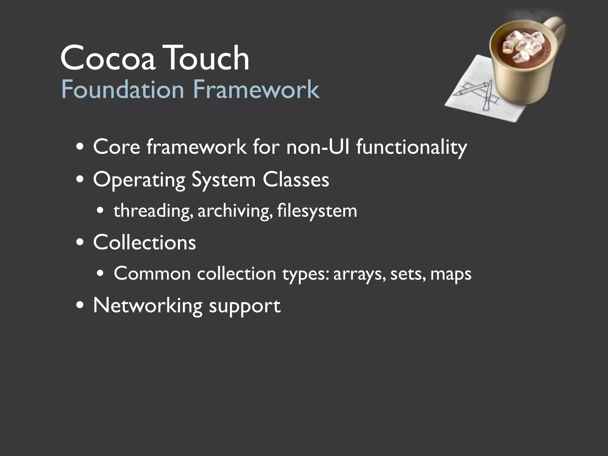 Cocoa Touch
Foundation Framework

 • Core framework for non-UI functionality
 • Operating System Classes
   • threading, archiving, ﬁlesystem
 • Collections
   • Common collection types: arrays, sets, maps
 • Networking support
 