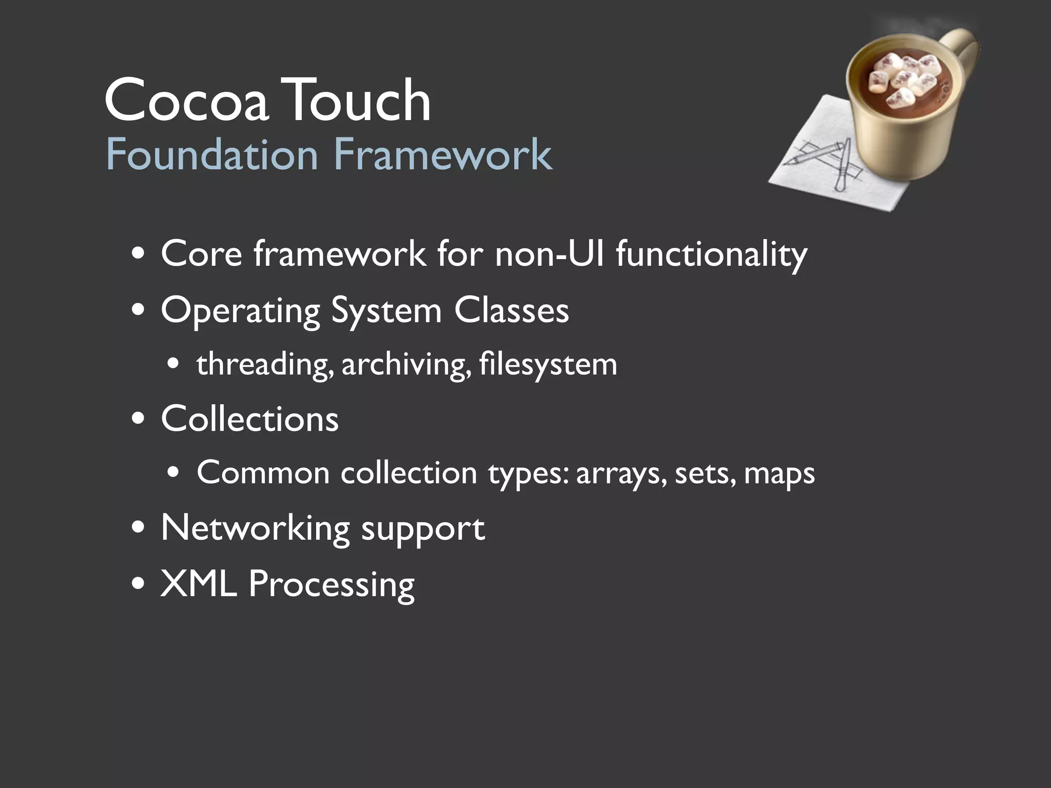 Cocoa Touch
Foundation Framework

 • Core framework for non-UI functionality
 • Operating System Classes
   • threading, archiving, ﬁlesystem
 • Collections
   • Common collection types: arrays, sets, maps
 • Networking support
 • XML Processing
 