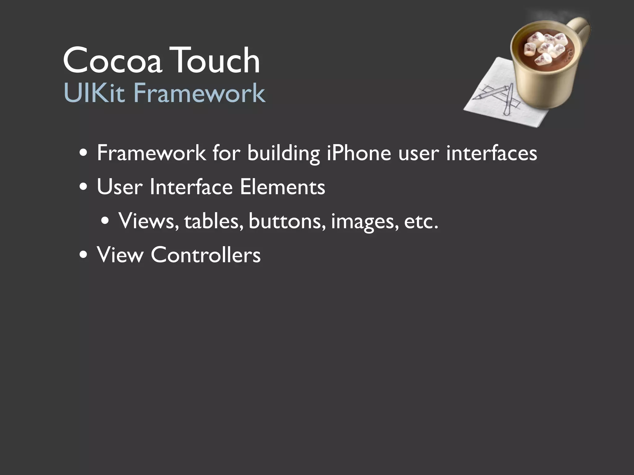 Cocoa Touch
UIKit Framework

 • Framework for building iPhone user interfaces
 • User Interface Elements
   • Views, tables, buttons, images, etc.
 • View Controllers
 