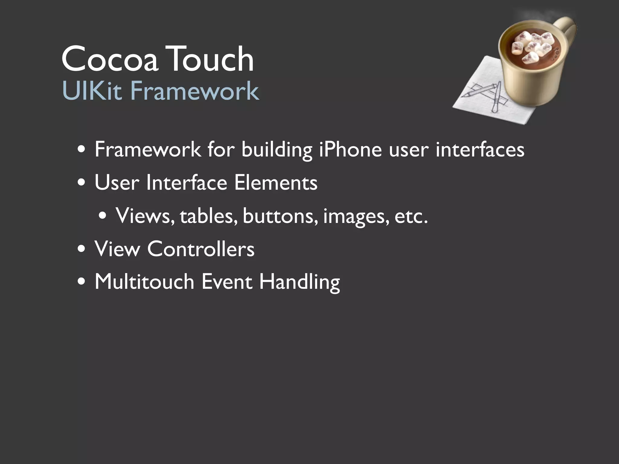 Cocoa Touch
UIKit Framework

 • Framework for building iPhone user interfaces
 • User Interface Elements
   • Views, tables, buttons, images, etc.
 • View Controllers
 • Multitouch Event Handling
 
