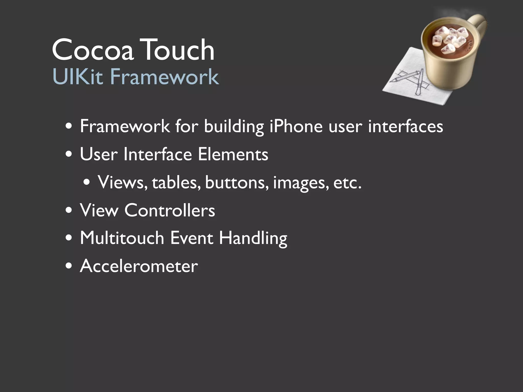 Cocoa Touch
UIKit Framework

 • Framework for building iPhone user interfaces
 • User Interface Elements
   • Views, tables, buttons, images, etc.
 • View Controllers
 • Multitouch Event Handling
 • Accelerometer
 