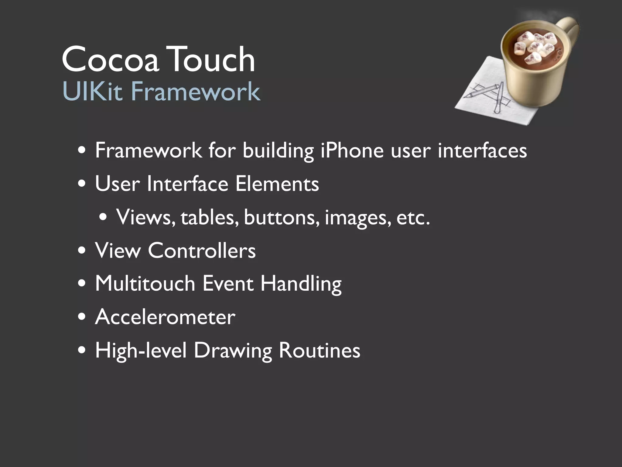 Cocoa Touch
UIKit Framework

 • Framework for building iPhone user interfaces
 • User Interface Elements
   • Views, tables, buttons, images, etc.
 • View Controllers
 • Multitouch Event Handling
 • Accelerometer
 • High-level Drawing Routines
 