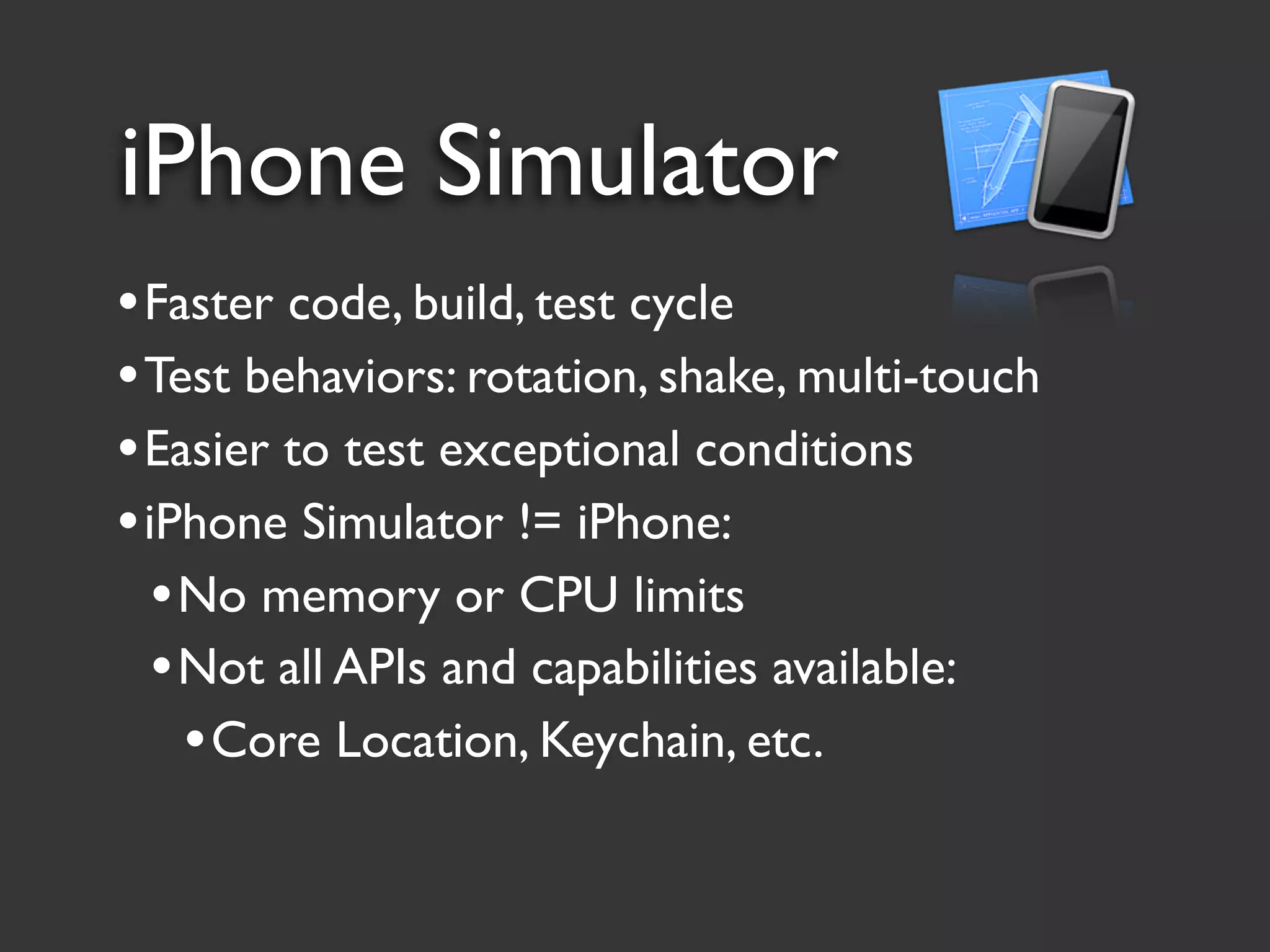 iPhone Simulator
• Faster code, build, test cycle
• Test behaviors: rotation, shake, multi-touch
• Easier to test exceptional conditions
• iPhone Simulator != iPhone:
   • No memory or CPU limits
   • Not all APIs and capabilities available:
     • Core Location, Keychain, etc.
 