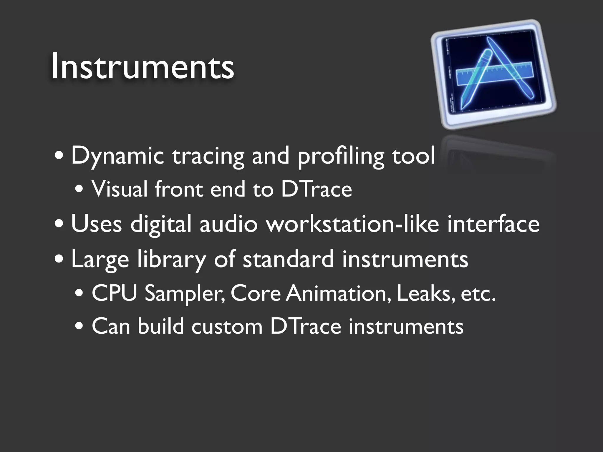 Instruments

• Dynamic tracing and proﬁling tool
 • Visual front end to DTrace
• Uses digital audio workstation-like interface
• Large library of standard instruments
 • CPU Sampler, Core Animation, Leaks, etc.
 • Can build custom DTrace instruments
 