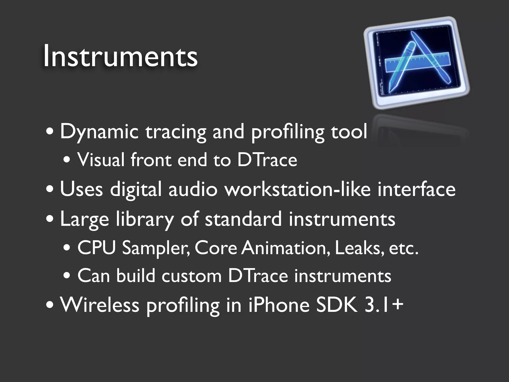 Instruments

• Dynamic tracing and proﬁling tool
 • Visual front end to DTrace
• Uses digital audio workstation-like interface
• Large library of standard instruments
 • CPU Sampler, Core Animation, Leaks, etc.
 • Can build custom DTrace instruments
• Wireless proﬁling in iPhone SDK 3.1+
 