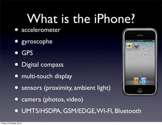What is the iPhone?
• accelerometer
• gyroscophe
• GPS
• Digital compass
• multi-touch display
• sensors (proximity, ambient light)
• camera (photos, video)
• UMTS/HSDPA, GSM/EDGE,WI-FI, Bluetooth
Friday 22 October 2010
 