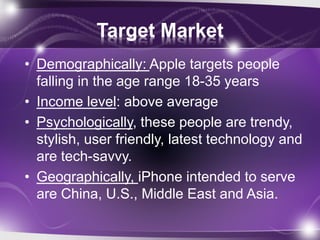Target Market
• Demographically: Apple targets people
falling in the age range 18-35 years
• Income level: above average
• Psychologically, these people are trendy,
stylish, user friendly, latest technology and
are tech-savvy.
• Geographically, iPhone intended to serve
are China, U.S., Middle East and Asia.
 