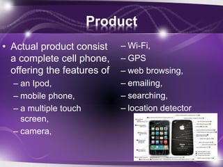 Product
• Actual product consist
a complete cell phone,
offering the features of
– an Ipod,
– mobile phone,
– a multiple touch
screen,
– camera,
– Wi-Fi,
– GPS
– web browsing,
– emailing,
– searching,
– location detector
 