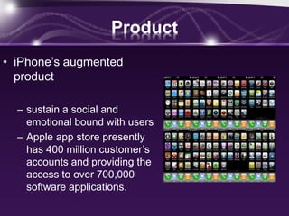 Product
• iPhone’s augmented
product
– sustain a social and
emotional bound with users
– Apple app store presently
has 400 million customer’s
accounts and providing the
access to over 700,000
software applications.
 
