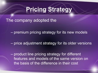 Pricing Strategy
The company adopted the
– premium pricing strategy for its new models
– price adjustment strategy for its older versions
– product line pricing strategy for different
features and models of the same version on
the basis of the difference in their cost
 