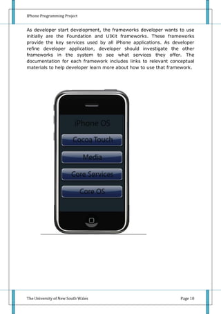 IPhone Programming Project


As developer start development, the frameworks developer wants to use
initially are the Foundation and UIKit frameworks. These frameworks
provide the key services used by all iPhone applications. As developer
refine developer application, developer should investigate the other
frameworks in the system to see what services they offer. The
documentation for each framework includes links to relevant conceptual
materials to help developer learn more about how to use that framework.




The University of New South Wales                                Page 10
 