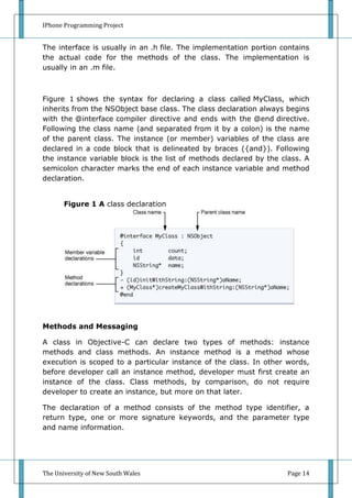 IPhone Programming Project


The interface is usually in an .h file. The implementation portion contains
the actual code for the methods of the class. The implementation is
usually in an .m file.



Figure 1 shows the syntax for declaring a class called MyClass, which
inherits from the NSObject base class. The class declaration always begins
with the @interface compiler directive and ends with the @end directive.
Following the class name (and separated from it by a colon) is the name
of the parent class. The instance (or member) variables of the class are
declared in a code block that is delineated by braces ({and}). Following
the instance variable block is the list of methods declared by the class. A
semicolon character marks the end of each instance variable and method
declaration.


       Figure 1 A class declaration




Methods and Messaging

A class in Objective-C can declare two types of methods: instance
methods and class methods. An instance method is a method whose
execution is scoped to a particular instance of the class. In other words,
before developer call an instance method, developer must first create an
instance of the class. Class methods, by comparison, do not require
developer to create an instance, but more on that later.

The declaration of a method consists of the method type identifier, a
return type, one or more signature keywords, and the parameter type
and name information.




The University of New South Wales                                   Page 14
 