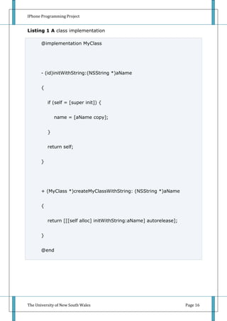 IPhone Programming Project


Listing 1 A class implementation

       @implementation MyClass




       - (id)initWithString:(NSString *)aName


       {


           if (self = [super init]) {


               name = [aName copy];


           }


           return self;


       }




       + (MyClass *)createMyClassWithString: (NSString *)aName


       {


           return [[[self alloc] initWithString:aName] autorelease];


       }


       @end




The University of New South Wales                                      Page 16
 