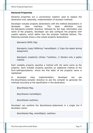 IPhone Programming Project


Declared Properties

Declared properties are a convenience notation used to replace the
declaration and, optionally, implementation of accessor methods.

Developer includes property declarations with the method declarations in
developer     class    interface.     The    basic    definition   uses
the @property compiler directive, followed by the type information and
name of the property. Developer can also configure the property with
custom options, which define how the accessor methods behave. The
following example shows a few simple property declarations:

       @property BOOL flag;


       @property (copy) NSString *nameObject; // Copy the object during
       assignment.


       @property (readonly) UIView *rootView; // Declare only a getter
       method.

Each readable property specifies a method with the same name as the
property. Each writable property specifies an additional method of the
form setPropertyName: where the first letter of the property name is
capitalized.

In   developer     class    implementation,       developer can    use
the @synthesize compiler directive to ask the compiler to generate the
methods according to the specification in the declaration:

       @synthesize flag;


       @synthesize nameObject;


       @synthesize rootView;

Developer can combine the @synthesize statements in a single line if
developer wants:

       @synthesize flag, nameObject, rootView;




The University of New South Wales                                 Page 17
 