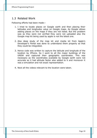 IPhone Programming Project




1.3 Related Work
Following efforts had been made:-

   1. I tried to locate places on Google earth and then placing their
      latitudes and longitudes value on Google maps. As Google allows
      adding places on the maps if they are not listed. But the problem
      was as they were not verified they were not uploaded also the
      Google map kit being used by apple is not the latest one.

   2. Also deep study of the map kit and media kit from Apple’s
      Developer’s Portal was done to understand them properly so that
      they could be integrated.

   3. Hence code was written to capture the latitude and longitude of the
      location by IPhone. So I went to all the major buildings of the
      UNSW and captured their geographic coordinates. This was
      necessary as the coordinates available by Google earth were not
      accurate as it had altitude factor also added to it and moreover it
      was a simulation and not exact representation.

   4. Next all the videos relevant to the location were taken.




The University of New South Wales                                  Page 18
 