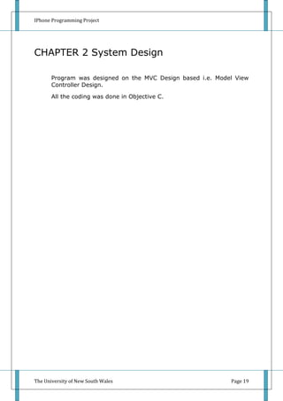 IPhone Programming Project




CHAPTER 2 System Design

       Program was designed on the MVC Design based i.e. Model View
       Controller Design.

       All the coding was done in Objective C.




The University of New South Wales                            Page 19
 