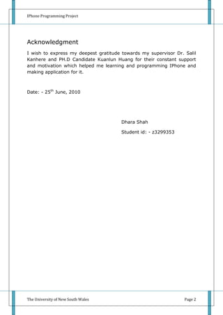 IPhone Programming Project




Acknowledgment
I wish to express my deepest gratitude towards my supervisor Dr. Salil
Kanhere and PH.D Candidate Kuanlun Huang for their constant support
and motivation which helped me learning and programming IPhone and
making application for it.



Date: - 25th June, 2010




                                       Dhara Shah

                                       Student id: - z3299353




The University of New South Wales                                Page 2
 