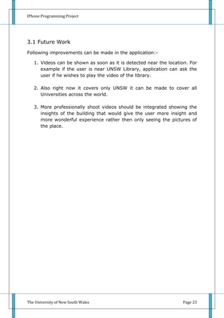 IPhone Programming Project




3.1 Future Work
Following improvements can be made in the application:-

   1. Videos can be shown as soon as it is detected near the location. For
      example if the user is near UNSW Library, application can ask the
      user if he wishes to play the video of the library.

   2. Also right now it covers only UNSW it can be made to cover all
      Universities across the world.

   3. More professionally shoot videos should be integrated showing the
      insights of the building that would give the user more insight and
      more wonderful experience rather then only seeing the pictures of
      the place.




The University of New South Wales                                  Page 23
 