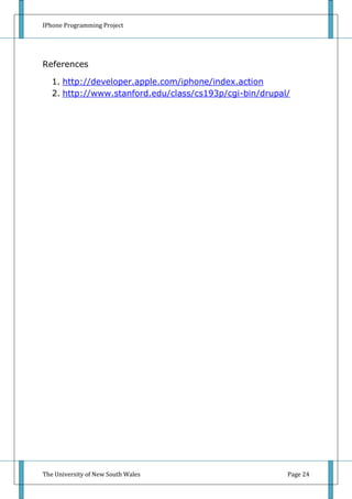 IPhone Programming Project




References

   1. http://developer.apple.com/iphone/index.action
   2. http://www.stanford.edu/class/cs193p/cgi-bin/drupal/




The University of New South Wales                        Page 24
 
