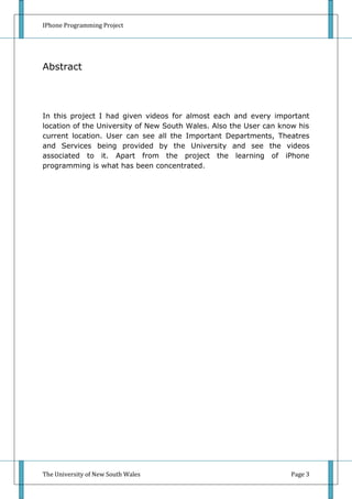 IPhone Programming Project




Abstract




In this project I had given videos for almost each and every important
location of the University of New South Wales. Also the User can know his
current location. User can see all the Important Departments, Theatres
and Services being provided by the University and see the videos
associated to it. Apart from the project the learning of iPhone
programming is what has been concentrated.




The University of New South Wales                                  Page 3
 