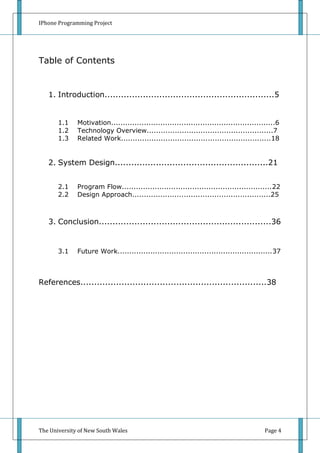 IPhone Programming Project




Table of Contents


   1. Introduction..............................................................5


       1.1    Motivation......................................................................6
       1.2    Technology Overview......................................................7
       1.3    Related Work................................................................18


   2. System Design........................................................21


       2.1    Program Flow................................................................22
       2.2    Design Approach...........................................................25



   3. Conclusion...............................................................36


       3.1    Future Work..................................................................37



References....................................................................38




The University of New South Wales                                                        Page 4
 