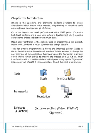 IPhone Programming Project




Chapter 1:- Introduction
IPhone is the upcoming and promising platform available to create
applications which would reach masses. Programming in iPhone is done
using software development kit of Cocoa.

Cocoa has been in the developer’s network since 20-25 years. It’s a very
high level platform and a very rich software development kit. It enables
developer to create application with much ease.

Model View Controller is the pattern used in programming this project.
Model View Controller is much synchronised design pattern.

Tools for IPhone programming is Xcode and Interface Builder. Xcode is
the tool used to write the code and Interface Builder enables to design the
user interface of the application. Frameworks are the foundation a generic
object model which allows to modify the classes and UI Kit i.e. User
interface kit which provides all the touch objects. Language is Objective C
it is a super set of ANSI C with concepts of Object Oriented programming.




The University of New South Wales                                    Page 5
 