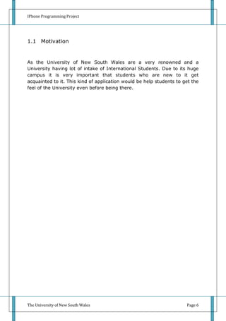 IPhone Programming Project




1.1 Motivation


As the University of New South Wales are a very renowned and a
University having lot of intake of International Students. Due to its huge
campus it is very important that students who are new to it get
acquainted to it. This kind of application would be help students to get the
feel of the University even before being there.




The University of New South Wales                                     Page 6
 