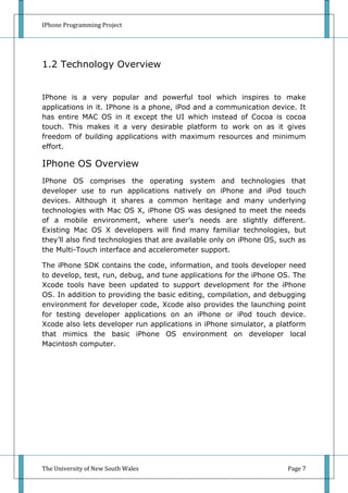 IPhone Programming Project




1.2 Technology Overview


IPhone is a very popular and powerful tool which inspires to make
applications in it. IPhone is a phone, iPod and a communication device. It
has entire MAC OS in it except the UI which instead of Cocoa is cocoa
touch. This makes it a very desirable platform to work on as it gives
freedom of building applications with maximum resources and minimum
effort.

IPhone OS Overview
IPhone OS comprises the operating system and technologies that
developer use to run applications natively on iPhone and iPod touch
devices. Although it shares a common heritage and many underlying
technologies with Mac OS X, iPhone OS was designed to meet the needs
of a mobile environment, where user’s needs are slightly different.
Existing Mac OS X developers will find many familiar technologies, but
they’ll also find technologies that are available only on iPhone OS, such as
the Multi-Touch interface and accelerometer support.

The iPhone SDK contains the code, information, and tools developer need
to develop, test, run, debug, and tune applications for the iPhone OS. The
Xcode tools have been updated to support development for the iPhone
OS. In addition to providing the basic editing, compilation, and debugging
environment for developer code, Xcode also provides the launching point
for testing developer applications on an iPhone or iPod touch device.
Xcode also lets developer run applications in iPhone simulator, a platform
that mimics the basic iPhone OS environment on developer local
Macintosh computer.




The University of New South Wales                                     Page 7
 