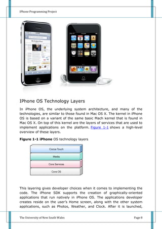 IPhone Programming Project




IPhone OS Technology Layers
In iPhone OS, the underlying system architecture, and many of the
technologies, are similar to those found in Mac OS X. The kernel in iPhone
OS is based on a variant of the same basic Mach kernel that is found in
Mac OS X. On top of this kernel are the layers of services that are used to
implement applications on the platform. Figure 1-1 shows a high-level
overview of these layers.

Figure 1-1 iPhone OS technology layers




This layering gives developer choices when it comes to implementing the
code. The iPhone SDK supports the creation of graphically-oriented
applications that run natively in iPhone OS. The applications developer
creates reside on the user’s Home screen, along with the other system
applications, such as Photos, Weather, and Clock. After it is launched,


The University of New South Wales                                    Page 8
 