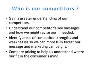 • Gain a greater understanding of our
  competitors.
• Understand our competitor’s key messages
  and how we might revise our if needed.
• Identify areas of competitor strengths and
  weaknesses so we can more fully target our
  message and marketing campaigns.
• Compare pricing to help us understand where
  our fit in the consumer’s mind.
 